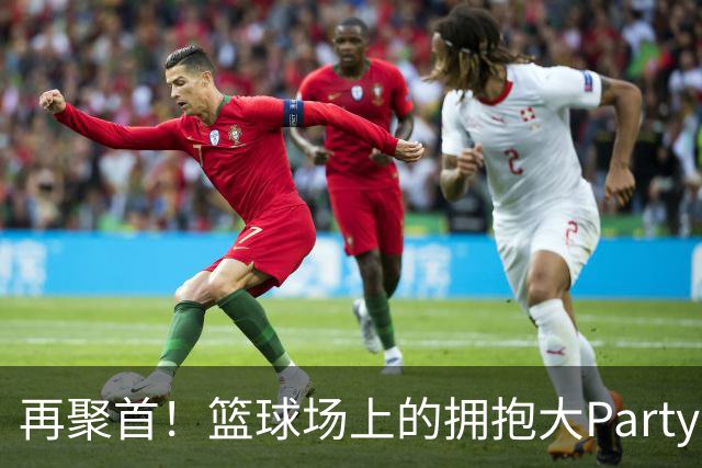 再聚首！篮球场上的拥抱大Party